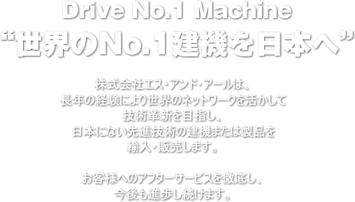 “世界のＮo.１建機を日本へ”Drive No.1 Machine 株式会社エス・アンド・アールは、長年の経験により世界のネットワークを活かして技術革新を目指し、日本にない先進技術の建機または製品を輸入・販売します。お客様へのアフターサービスを徹底し、今後も進歩し続けます。